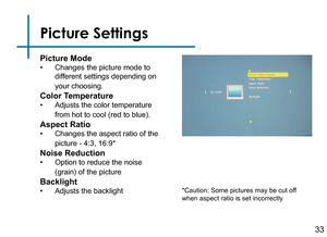 Page 35Picture Settings
33
Picture Mode
• Changes the picture mode to 
different settings depending on 
your choosing.
Color Temperature
• Adjusts the color temperature 
from hot to cool (red to blue).
Aspect Ratio
• Changes the aspect ratio of the 
picture - 4:3, 16:9*
Noise Reduction
• Option to reduce the noise 
(grain) of the picture
Backlight
• Adjusts the backlight*Caution: Some pictures may be cut off 
when aspect ratio is set incorrectly 