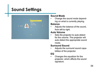 Page 36Sound Settings
34
Sound Mode
• Change the sound mode depend-
ing on what is currently playing.
Balance
• Adjusts the balance of the sound, 
from left to right.
Auto Volume
• Sets the projector to auto-detect 
for the volume. The projector will 
auto detect the appropriate sound 
mode.
Surround Sound
• Adjusts the surround sound capa -
bilities of the projector.
EQ
• Changes the equalizer for the 
projector, which affects the sound 
signature. 