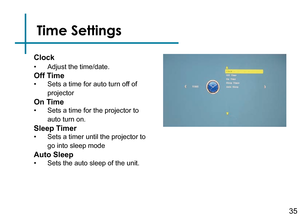 Page 37Time Settings
35
Clock
• Adjust the time/date.
Off Time
• Sets a time for auto turn off of 
projector
On Time
• Sets a time for the projector to 
auto turn on.
Sleep Timer
• Sets a timer until the projector to 
go into sleep mode
Auto Sleep
• Sets the auto sleep of the unit. 