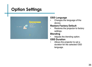 Page 38Option Settings
36
OSD Language
• Changes the language of the 
device.
Restore Factory Default
• Restores the projector to factory 
settings.
Blending
• Adjusts the blending option.
OSD Duration
• Allows the projector to set a 
duration for the selected OSD 
language. 