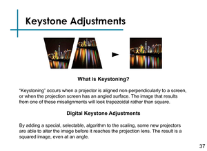 Page 39Keystone Adjustments
37
Digital Keystone Adjustments
By adding a special, selectable, algorithm to the scaling, some new proj\
ectors 
are able to alter the image before it reaches the projection lens. The result is a 
squared image, even at an angle.
What is Keystoning?
“Keystoning” occurs when a projector is aligned non-perpendicularl\
y to a screen, 
or when the projection screen has an angled surface. The image that results 
from one of these misalignments will look trapezoidal rather than square\
. 