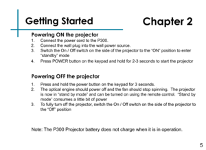 Page 7Getting Started
1. Connect the power cord to the P300.2. Connect the wall plug into the wall power source.3. Switch the On / Off switch on the side of the projector to the “ON” position to ente\
r 
“standby” mode
4. Press POWER button on the keypad and hold for 2-3 seconds to start the p\
rojector
5
Powering ON the projector
Chapter 2
Powering OFF the projector
1. Press and hold the power button on the keypad for 3 seconds.2. The optical engine should power off and the fan should stop spinning.  The...