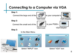 Page 10Connecting to a Computer via VGA
Connect the large end of the 8
VGA Cord
to your computer’s
VGA Adapter
Connect the small end of theVGA Cordto your P300’s 
VGA Adapter
Step 1:
Step 2:
Step 3:
In the Main Menu 
Select “VGA” icon 
Select “INPUT” icon  