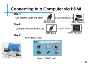 Page 12Connecting to a Computer via HDMI
Connect the large end of the 
10
HDMI Cord
to your computer’s
HDMI Adapter
Connect the small end of the
HDMI Cord
to your P4X’s 
HDMI Adapter
Step 1:
Step 2:
Step 3:
Select “HDMI” icon
In the Main Menu  