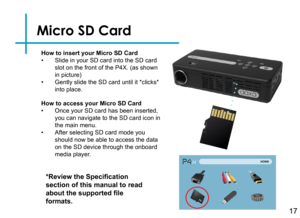 Page 19Micro SD Card
17
How to insert your Micro SD Card• Slide in your SD card into the SD card slot on the front of the P4X. (as shown in picture)• Gently slide the SD card until it *clicks* into place.
*Review the Specification 
section of this manual to read 
about the supported file 
formats.
How to access your Micro SD Card• Once your SD card has been inserted, you can navigate to the SD card icon in the main menu.• After selecting SD card mode you should now be able to access the data on the SD device...