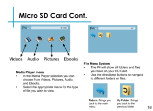 Page 20Micro SD Card Cont.
18
Media Player menu• In the Media Player selection you can choose from Videos, Pictures, Audio, and Ebooks.• Select the appropriate menu for the type of file you wish to view.
Return: Brings you back to the main menu
Up Folder: Brings you back to the previous folder
File Menu System• The P4 will show all folders and files you have on your SD Card.• Use the directional buttons to navigate to different folders or files.
Videos     Audio     Pictures     Ebooks 
P4X 