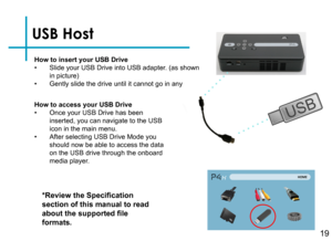 Page 21USB Host
How to insert your USB Drive• Slide your USB Drive into USB adapter. (as shown in picture)• Gently slide the drive until it cannot go in any 
*Review the Specification 
section of this manual to read 
about the supported file 
formats.
How to access your USB Drive• Once your USB Drive has been inserted, you can navigate to the USB icon in the main menu.• After selecting USB Drive Mode you should now be able to access the data on the USB drive through the onboard media player.
19 