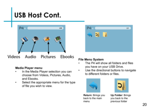 Page 22USB Host Cont.
20
Media Player menu• In the Media Player selection you can choose from Videos, Pictures, Audio, and Ebooks.• Select the appropriate menu for the type of file you wish to view.
Return: Brings you back to the main menu
Up Folder: Brings you back to the previous folder
File Menu System• The P4 will show all folders and files you have on your USB Drive.• Use the directional buttons to navigate to different folders or files.
Videos     Audio     Pictures     Ebooks  