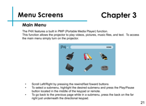 Page 23Menu Screens   
21
Main Menu
Chapter 3
The P4X features a built in PMP (Portable Media Player) function.This function allows the projector to play videos, pictures, music files, and text.  To access the main menu simply turn on the projector.
• Scroll Left/Right by pressing the rewind/fast foward buttons• To select a submenu, highlight the desired submenu and press the Play/Pau\
se button located in the middle of the keypad or remote.• To go back to the previous page while in a submenu, press the back on...