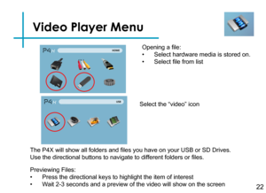 Page 24Video Player Menu
22
Opening a file:
• Select hardware media is stored on.
• Select file from list
Previewing Files:
• Press the directional keys to highlight the item of interest
• Wait 2-3 seconds and a preview of the video will show on the screen 
The P4X will show all folders and files you have on your USB or SD Drives. 
Use the directional buttons to navigate to different folders or files.
Select the “video” icon 