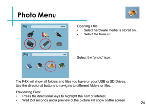 Page 26Photo Menu
24
Opening a file:
• Select hardware media is stored on.
• Select file from list
Previewing Files:
• Press the directional keys to highlight the item of interest
• Wait 2-3 seconds and a preview of the picture will show on the screen 
The P4X will show all folders and files you have on your USB or SD Drives. 
Use the directional buttons to navigate to different folders or files.
Select the “photo” icon 