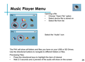 Page 28Music Player Menu
26
Opening a file:
• Choose “Open File” option
• Select device file is stored on
• Select file from list
Previewing Files:
• Press the directional keys to highlight the item of interest
• Wait 2-3 seconds and a preview of the audio will show on the screen 
The P4X will show all folders and files you have on your USB or SD Drives. 
Use the directional buttons to navigate to different folders or files.
Select the “Audio” icon 