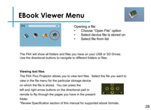 Page 30EBook Viewer Menu
28
Opening a file:
• Choose “Open File” option
• Select device file is stored on
• Select file from list
Viewing text files
The P4X Pico Projector allows you to view text files.  Select the file you want to 
view in the file menu for the particular storage device
on which the file is stored.  You can press the
left and right arrow buttons on the directional pad or 
remote to flip through the pages you have in the present 
folder.
*Review Specification section of this manual for...
