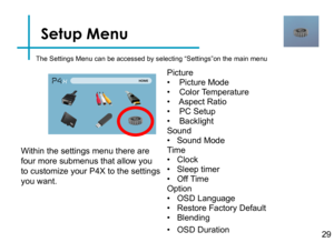 Page 31Setup Menu
29
The Settings Menu can be accessed by selecting “Settings”on the ma\
in menu
Picture
•    Picture Mode
•    Color Temperature
•    Aspect Ratio
•    PC Setup
•    Backlight
Sound
•   Sound Mode
Time
•   Clock
•   Sleep timer 
•   Off Time 
Option
•   OSD Language
•   Restore Factory Default
•   Blending
•   OSD Duration
Within the settings menu there are 
four more submenus that allow you 
to customize your P4X to the settings 
you want. 