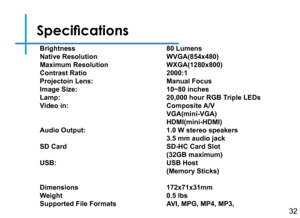 Page 34Specifications
32
Brightness 
Native Resolution
Maximum Resolution
Contrast Ratio
Projectoin Lens:
Image Size: 
Lamp: 
Video in:
Audio Output:
SD Card
 
USB:
Dimensions 
Weight
Supported File Formats
80 Lumens 
WVGA(854x480)
WXGA(1280x800)
2000:1 
Manual Focus
10~80 inches 
20,000 hour RGB Triple LEDs 
Composite A/V
VGA(mini-VGA)
HDMI(mini-HDMI)
1.0 W stereo speakers
3.5 mm audio jack
SD-HC Card Slot
(32GB maximum) 
USB Host
(Memory Sticks)
172x71x31mm 
0.5 lbs
AVI, MPG, MP4, MP3,  