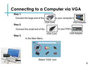 Page 10Connecting to a Computer via VGA
Connect the large end of the 
8
VGA Cord
to your computer’s
VGA Adapter
Connect the small end of the
VGA Cord
to your P4X’s 
VGA Adapter
Step 1:
Step 2:
Step 3:
In the Main Menu 
Select “VGA” icon  