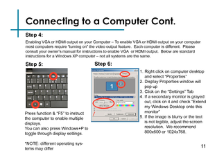 Page 13Connecting to a Computer Cont.
Step 4:
Enabling VGA or HDMI output on your Computer – To enable VGA or HDMI output on your computer 
most computers require “turning on” the video output feature.  Eac\
h computer is different.  Please 
consult your owner’s manual for instructions to enable VGA  or HDMI output.  Below are standard 
instructions for a Windows XP computer – not all systems are the same.
Press function & “F5” to instruct 
the computer to enable multiple 
displays.
You can also press Windows+P...