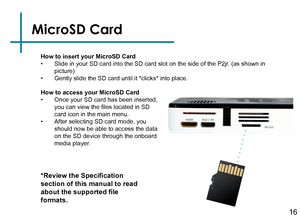 Page 18MicroSD Card
How to insert your MicroSD Card• Slide in your SD card into the SD card slot on the side of the P2jr. (as shown in 
picture)
• Gently slide the SD card until it *clicks* into place.
*Review the Specification 
section of this manual to read 
about the supported file 
formats.
How to access your MicroSD Card• Once your SD card has been inserted, 
you can view the files located in SD 
card icon in the main menu.
• After selecting SD card mode, you 
should now be able to access the data 
on the...