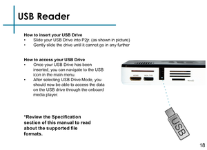 Page 20USB Reader
How to insert your USB Drive• Slide your USB Drive into P2jr. (as shown in picture)• Gently slide the drive until it cannot go in any further
*Review the Specification 
section of this manual to read 
about the supported file 
formats.
How to access your USB Drive• Once your USB Drive has been 
inserted, you can navigate to the USB 
icon in the main menu.
• After selecting USB Drive Mode, you 
should now be able to access the data 
on the USB drive through the onboard 
media player.
18 