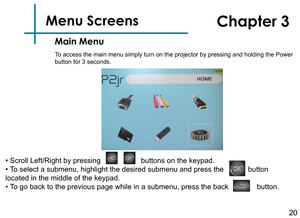 Page 2220
Menu Screens   
Main Menu
Chapter 3
To access the main menu simply turn on the projector by pressing and hold\
ing the Power 
button for 3 seconds.  
• Scroll Left/Right by pressing                    buttons on the keypad.
• To select a submenu, highlight the desired submenu and press the            button 
located in the middle of the keypad.
• To go back to the previous page while in a submenu, press the back              button. 