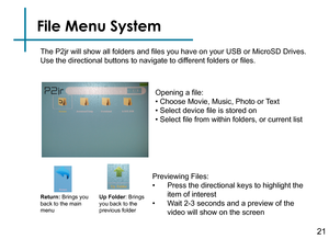 Page 2321
File Menu System
Previewing Files:
• Press the directional keys to highlight the 
item of interest
• Wait 2-3 seconds and a preview of the 
video will show on the screen 
The P2jr will show all folders and files you have on your USB or MicroSD Drives.
 
Use the directional buttons to navigate to different folders or files.Return: Brings you 
back to the main 
menu Up Folder
: Brings 
you back to the 
previous folder
Opening a file:
• Choose Movie, Music, Photo or Text
• Select device file is stored...