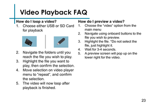 Page 25Video Playback FAQ
How do I loop a video?
1. Choose either USB or SD Card 
for playback
2. Navigate the folders until you 
reach the file you wish to play.
3. Highlight the file you want to 
play, then confirm the selection.
4. Move selection on video player 
menu to “repeat”, and confirm 
the selection.
5. The video will now loop after 
playback is finished.How do I preview a video?
1. Choose the “video” option from the 
main menu
2. Navigate using onboard buttons to the 
file you wish to preview.
3....