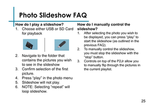 Page 27Photo Slideshow FAQ
How do I play a slideshow?
1. Choose either USB or SD Card 
for playback
2. Navigate to the folder that 
contains the pictures you wish 
to see in the slideshow
3. Confirm selection of the first 
picture.
4. Press “play” in the photo menu
5. Slideshow will not play.
6. NOTE: Selecting “repeat” will 
loop slideshow.How do I manually control the 
slideshow?
1. After selecting the photo you wish to 
be displayed, you can press “play” to 
start the slideshow (as outlined in the 
previous...