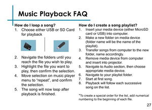 Page 29Music Playback FAQ
How do I loop a song?
1. Choose either USB or SD Card 
for playback
2. Navigate the folders until you 
reach the file you wish to play.
3. Highlight the file you want to 
play, then confirm the selection.
4. Move selection on music player 
menu to “repeat”, and confirm 
the selection.
5. The song will now loop after 
playback is finished.How do I create a song playlist?
1. Insert your media device (either MicroSD 
card or USB) into computer.
2. Make a new folder on media device...