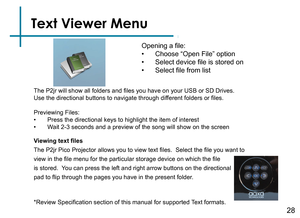 Page 30Text Viewer Menu
Opening a file:
• Choose “Open File” option
• Select device file is stored on
• Select file from list
Viewing text files
The P2jr Pico Projector allows you to view text files.  Select the file you want to 
view in the file menu for the particular storage device on which the file 
is stored.  You can press the left and right arrow buttons on the directional 
pad to flip through the pages you have in the present folder.
*Review Specification section of this manual for supported Text...