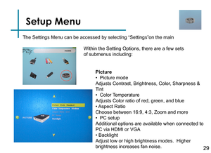 Page 31Setup Menu
29
The Settings Menu can be accessed by selecting “Settings”on the ma\
in 
Within the Setting Options, there are a few sets 
of submenus including:Picture
•  Picture mode
Adjusts Contrast, Brightness, Color, Sharpness & 
Tint
•  Color Temperature 
Adjusts Color ratio of red, green, and blue
• Aspect Ratio
Choose between 16:9, 4:3, Zoom and more
•  PC setup 
Additional options are available when connected to 
PC via HDMI or VGA
• Backlight
Adjust low or high brightness modes.  Higher...