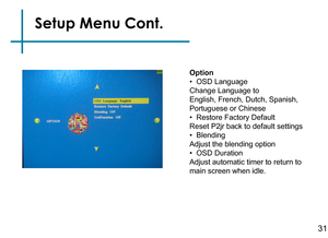 Page 33Option
•  OSD Language
Change Language to
English, French, Dutch, Spanish, 
Portuguese or Chinese
•  Restore Factory Default
Reset P2jr back to default settings
•  Blending
Adjust the blending option
•  OSD Duration
Adjust automatic timer to return to 
main screen when idle.
Setup Menu Cont.
31 