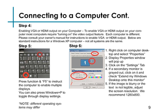 Page 11Connecting to a Computer Cont.
Step 4:
Enabling VGA or HDMI output on your Computer – To enable VGA or HDMI output on your com-
puter most computers require “turning on” the video output feature\
.  Each computer is different.  
Please consult your owner’s manual for instructions to enable VGA  or HDMI output.  Below are 
standard instructions for a Windows XP computer – not all systems are the same.
Press function & “F5” to instruct 
the computer to enable multiple 
displays.
You can also press...