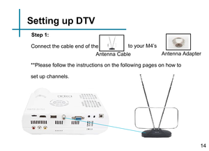 Page 16Step 1:
to your M4’s
Antenna Adapter
Antenna Cable
Connect the cable end of the
**Please follow the instructions on the following pages on how to 
set up channels.Setting up DTV14 