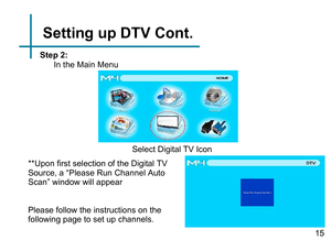 Page 17Select Digital TV Icon
Step 2:
In the Main Menu 
Please follow the instructions on the 
following page to set up channels.Setting up DTV Cont.
**Upon first selection of the Digital TV 
Source, a “Please Run Channel Auto 
Scan” window will appear 
15 