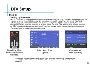 Page 18Step 3:  Select the Menu 
Button on Remote 
       Provided
Select Auto Scan 
OptionChannels will 
start scanning
**Please note that channel scan can only be run using the remote 
control.DTV Setup
Setting Up Channels
The M4 features DTV capability which enables the display of ATSC (North American) digital TV signals that are broadcast through the air or through analog cable TV. To setup DTV first connect either an external antenna or analog cable TV wire.  We recommend a large antenna as DTV broadcast...