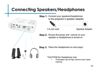 Page 19Connecting Speakers/Headphones
Connect your speakers/headphones 
to the projector’s speaker adapter.
3.5 mm cord Speaker Adapter
Step 1:
Step 2:
*CAUTION for Headphone Use• Prolonged use at high volume may impair hearing
Ensure the power and  volume on your 
speaker or headphones is turned on
Step 3:Place the headphones on and enjoy!
17 