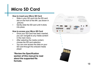 Page 20Micro SD Card
How to insert your Micro SD Card• Slide in your SD card into the SD card 
• Gently slide the SD card until it clicks into place.
*Review the Specification 
section of this manual to read 
about the supported file 
formats.
How to access your Micro SD Card• Once your SD Card has been inserted, 
• After selecting the media content, choose the SD card selection.• You can now access the data on your SD card through the onboard media player
Speaker Adapter
slot on the front of the M4. (as shown...