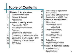 Page 3Table of Contents
1
2
3
4
5
6
7
8
Connecting a Micro SD Card
Connecting to a USB Host
Chapter 3: Menu Screens
Chapter 4: Technical Details
Troubleshooting
Specifications1
Chapter 1: M4 at a glance
Main Unit Front/Back
Remote & Keypad
Accessories 
  
Main menu
Video Player Menu
  Video FAQ
Photo Viewer Menu
  Photo FAQ
Music Player Menu
  Music FAQ
Setup Menu
Keystone Adjustments
Connecting to Speaker or 
Headphones
Chapter 2: Getting Started
Powering On / OFF
Focus Adjustment / 
Throw 
Distance
Battery...