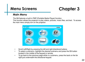 Page 24Menu Screens   
Main Menu
Chapter 3
• Scroll Left/Right by pressing the left and right directional buttons• To select a submenu, highlight the desired submenu and press the OK button located in the middle of the keypad or remote.• To go back to the previous page while in a submenu, press the back on the far right just underneath the directional keypad.The M4 features a built in PMP (Portable Media Player) function.This function allows the projector to play videos, pictures, music files, and text.  To...