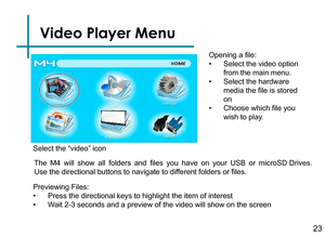 Page 25Video Player Menu
Opening a file:
• Select the video option 
from the main menu.
• Select the hardware 
media the file is stored 
on
• Choose which file you 
wish to play.
Previewing Files:
• Press the directional keys to highlight the item of interest
• Wait 2-3 seconds and a preview of the video will show on the screen 
Select the “video” icon
The  M4 will  show  all  folders  and  files  you  have  on  your  USB  or  microSD Drives.
Use the directional buttons to navigate to different folders or...