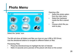 Page 28Photo Menu
Opening a file:
• Select the photo option 
from the main menu.
• Select the hardware 
media the file is stored 
on
• Choose which file you 
wish to play.
Previewing Files:
• Press the directional keys to highlight the item of interest
• Wait 2-3 seconds and a preview of the picture will show on the screen 
Select the “photo” icon
The M4 will show all folders and files you have on your USB or SD Drives. 
Use the directional buttons to navigate to different folders or files.26 