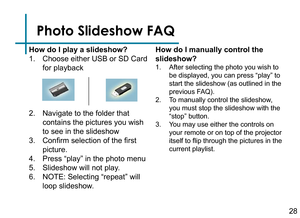 Page 30Photo Slideshow FAQ
How do I play a slideshow?
1. Choose either USB or SD Card 
for playback
2. Navigate to the folder that 
contains the pictures you wish 
to see in the slideshow
3. Confirm selection of the first 
picture.
4. Press “play” in the photo menu
5. Slideshow will not play.
6. NOTE: Selecting “repeat” will 
loop slideshow.
How do I manually control the 
slideshow?
1. After selecting the photo you wish to 
be displayed, you can press “play” to 
start the slideshow (as outlined in the 
previous...