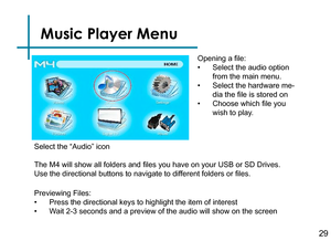 Page 31Music Player Menu
Opening a file:
• Select the audio option 
from the main menu.
• Select the hardware me-
dia the file is stored on
• Choose which file you 
wish to play.
Previewing Files:
• Press the directional keys to highlight the item of interest
• Wait 2-3 seconds and a preview of the audio will show on the screen 
Select the “Audio” icon
The M4 will show all folders and files you have on your USB or SD Drives. 
Use the directional buttons to navigate to different folders or files.
29 