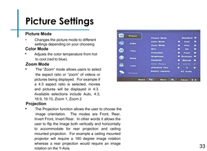 Page 35Picture Settings
Picture Mode
Color Mode
• Adjusts the color temperature from hot to cool (red to blue).
Zoom Mode
Projection
•      Changes the picture mode to different settings depending on your choosing
33
•  The “Zoom” mode allows users to select the  aspect  ratio  or  “zoom”  of  videos  or pictures being displayed.  For example if a  4:3  aspect  ratio  is  selected,  movies and  pictures  will  be  displayed  in  4:3.  Available  selections  include  Auto,  4:3, 16:9, 16:10, Zoom 1, Zoom 2
•...