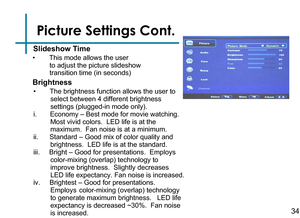 Page 36Picture Settings Cont.34
•  This mode allows the user           
         to adjust the picture slideshow    
         transition time (in seconds)
Slideshow Time
Brightness
•      The brightness function allows the user to     
         select between 4 different brightness            
         settings (plugged-in mode only).  
i.       Economy – Best mode for movie watching.   
         Most vivid colors.  LED life is at the               
         maximum.  Fan noise is at a minimum.
ii....