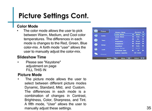 Page 37Picture Settings Cont.
•    The color mode allows the user to pick 
between Warm, Medium, and Cool color 
temperatures. The differences in each 
mode is changes to the Red, Green, Blue 
color-mix. A forth mode “user” allows the 
user to manually adjust the color-mix.
Color Mode
Slideshow Time
•  Please see Keystone 
         adjustment on page     
         FILL THIS IN
•  The  picture  mode  allows  the  user  to 
select  between  different  picture  modes 
Dynamic, Standard, Mild,  and  Custom.  
The...