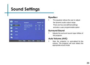 Page 38Sound Settings
Surround Sound
• Adjusts the surround sound capa- bilities of the projector.
Auto Volume (AVC)
•      Sets   the   projector   to   auto-detect  for  the volume.  The  projector  will  auto  detect  the appropriate sound mode 
Equalizer
•         The equalizer allows the user to adjust 
           the dynamic audio output range.          
           There are four pre-defined settings      
           and also a user programmable option36 