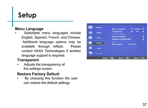 Page 39Setup Menu Language
Restore Factory Default
Transparent
• Adjusts the transparency of
       the settings screen
37
•  By  choosing  this  function  the  user 
can restore the default settings
•  Selectable  menu  languages  include 
English, Spanish, French, and Chinese. 
 Additional  language  options  may  be 
available  through  reflash.   Please 
contact  AAXA  Technologies  if  another 
language support is required. 