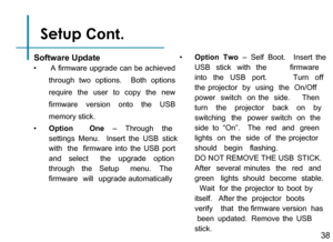 Page 40Setup Cont. 
Software Update
•       A firmware upgrade can be achieved 
through  two  options.   Both  options 
require  the  user  to  copy  the  new 
firmware  version  onto  the  USB 
memory stick.
•      Option   One  –   Through   the  
settings  Menu.   Insert  the  USB  stick
with   the   firmware  into  the  USB  port 
and   select   the   upgrade   option  
through   the   Setup   menu.   The  
firmware  will  upgrade automatically
•      Option   Two  –   Self   Boot.    Insert  the
USB...