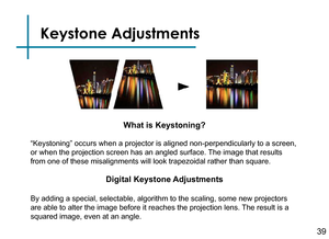 Page 41Keystone Adjustments
Digital Keystone Adjustments
By adding a special, selectable, algorithm to the scaling, some new projectors 
are able to alter the image before it reaches the projection lens. The result is a 
squared image, even at an angle.
What is Keystoning?
“Keystoning” occurs when a projector is aligned non-perpendicularly to a screen, 
or when the projection screen has an angled surface. The image that results 
from one of these misalignments will look trapezoidal rather than square.
39 